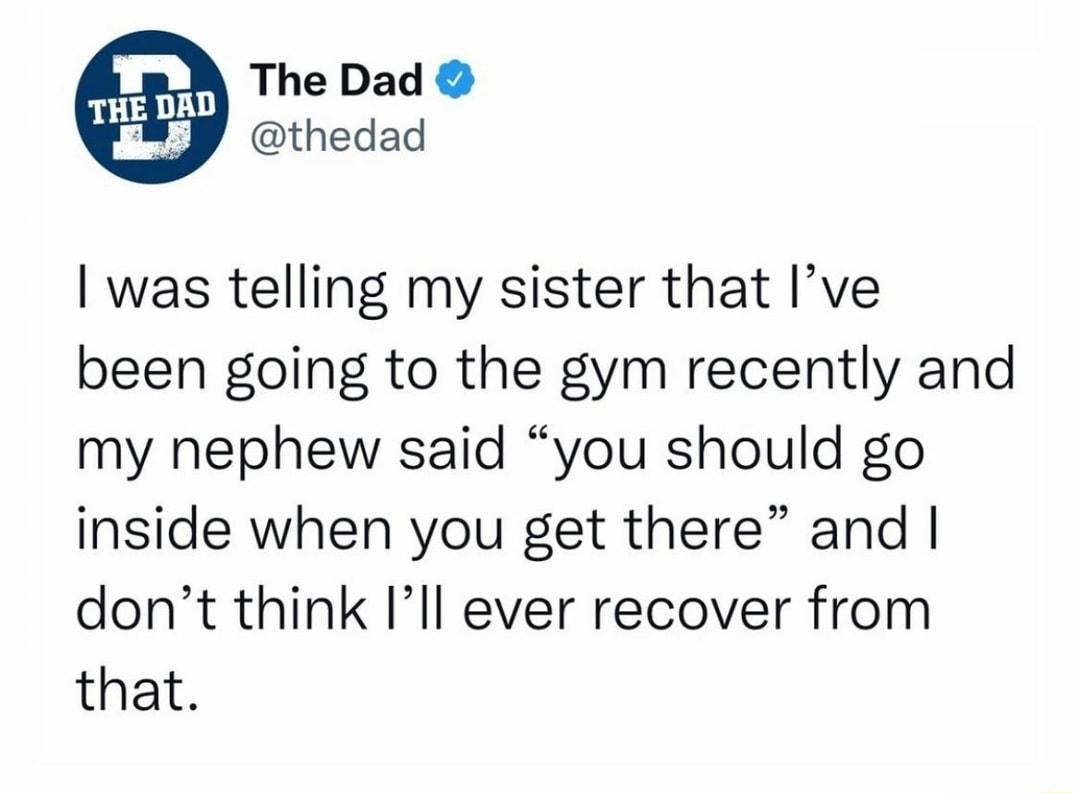 The Dad thedad was telling my sister that Ive been going to the gym recently and my nephew said you should go inside when you get there and dont think Ill ever recover from that