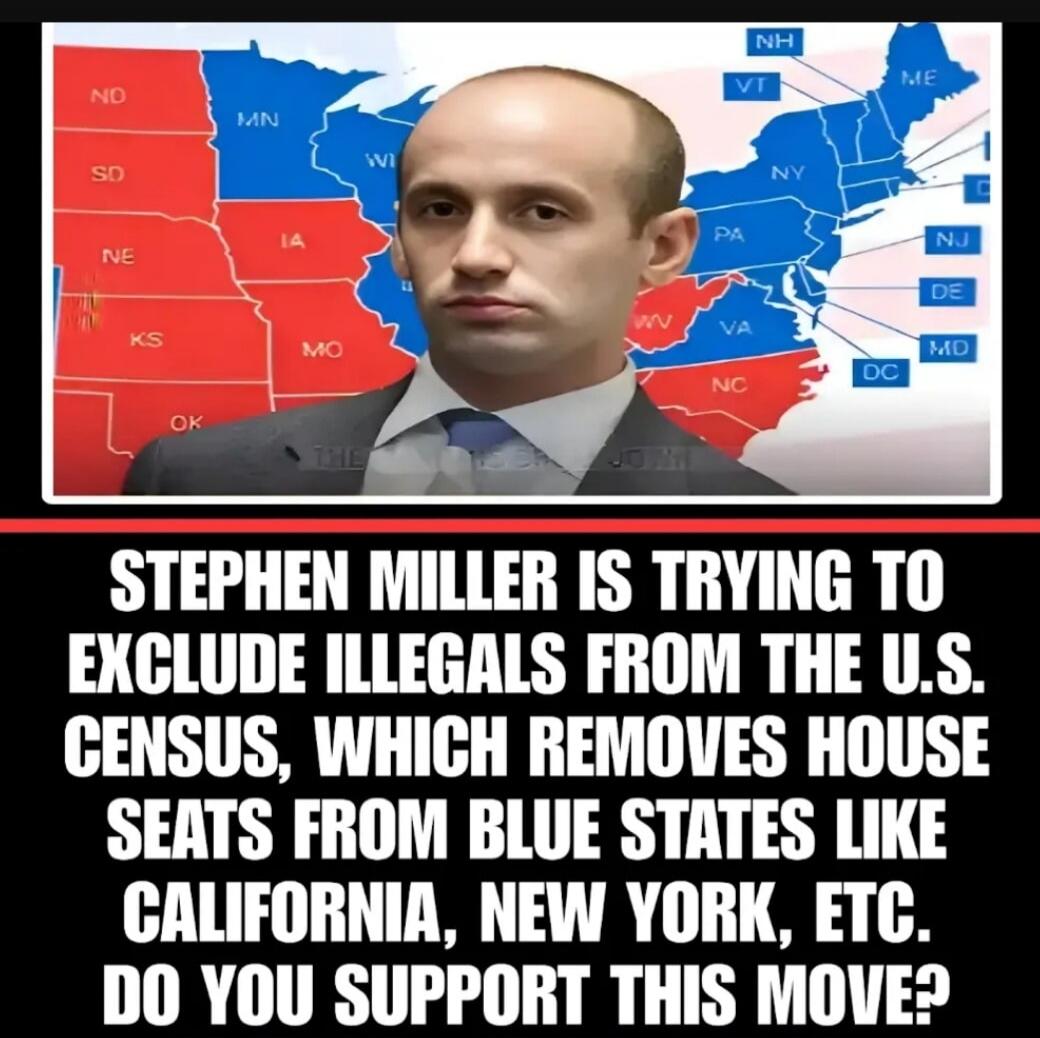 STEPHEN MILLER IS TRYING TO EXCLUDE ILLEGALS FROM THE U.S. CENSUS, WHICH REMOVES HOUSE SEATS FROM BLUE STATES LIKE CALIFORNIA, NEW YORK, ETC. DO YOU SUPPORT THIS MOVE?