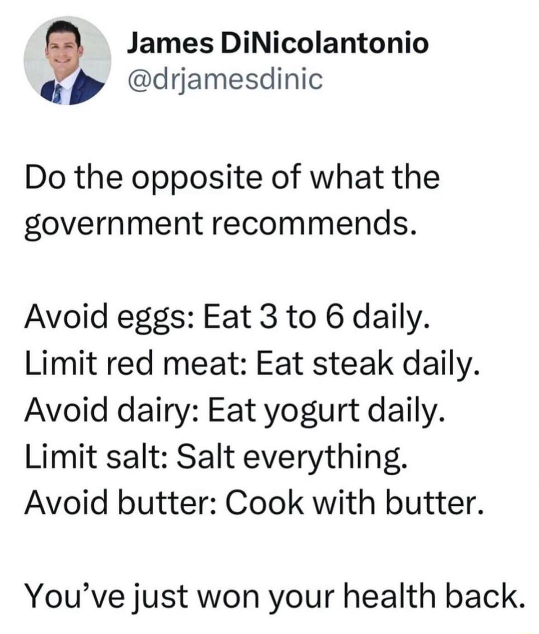 James DiNicolantonio drjamesdinic Do the opposite of what the government recommends Avoid eggs Eat 3 to 6 daily Limit red meat Eat steak daily Avoid dairy Eat yogurt daily Limit salt Salt everything Avoid butter Cook with butter Youve just won your health back