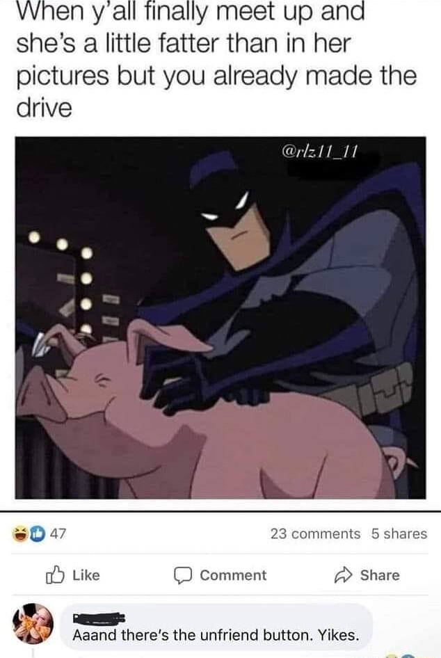 vwhen yall finally meet up and shes a little fatter than in her pictures but you already made the drive Comment Aaand theres the unfriend button Yikes