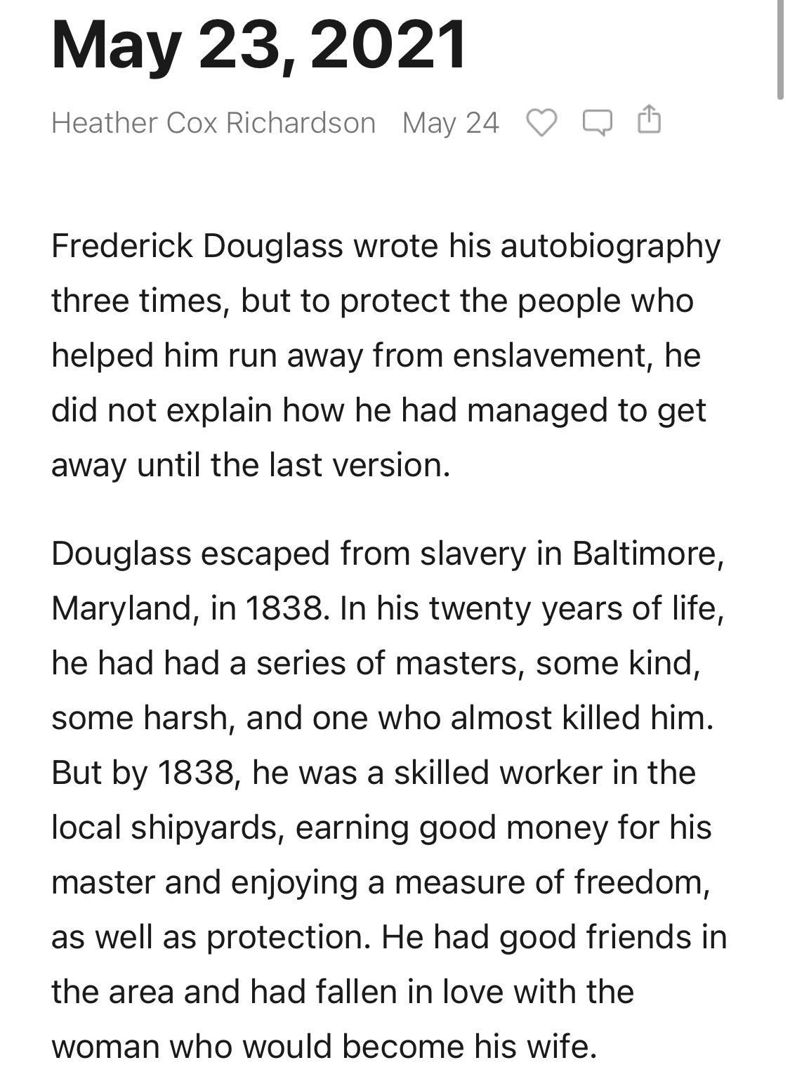 May 23 2021 Heather Cox Richardson May 24 Frederick Douglass wrote his autobiography three times but to protect the people who helped him run away from enslavement he did not explain how he had managed to get away until the last version Douglass escaped from slavery in Baltimore Maryland in 1838 In his twenty years of life he had had a series of masters some kind some harsh and one who almost kill