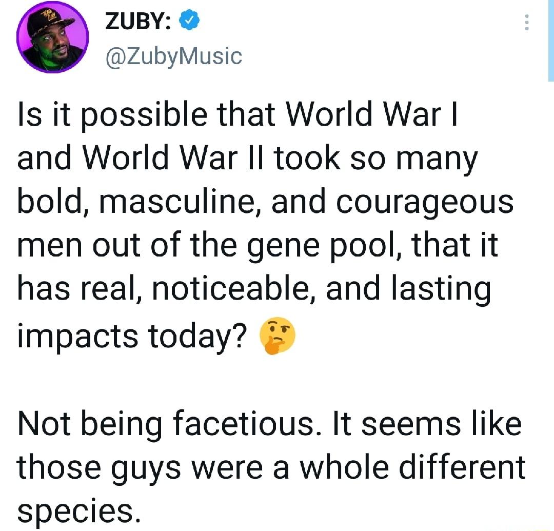 ZUBY ZubyMusic s it possible that World War and World War Il took so many bold masculine and courageous men out of the gene pool that it has real noticeable and lasting impacts today Not being facetious It seems like those guys were a whole different species