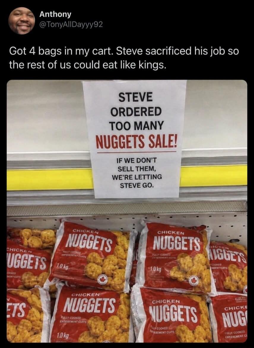 Anthony @TonyAllDayyy92 Got 4 bags in my cart. Steve sacrificed his job so the rest of us could eat like kings. STEVE ORDERED TOO MANY NUGGETS SALE! IF WE DON'T SELL THEM, WE'RE LETTING STEVE GO. CHICKEN NUGGETS 1.0 kg