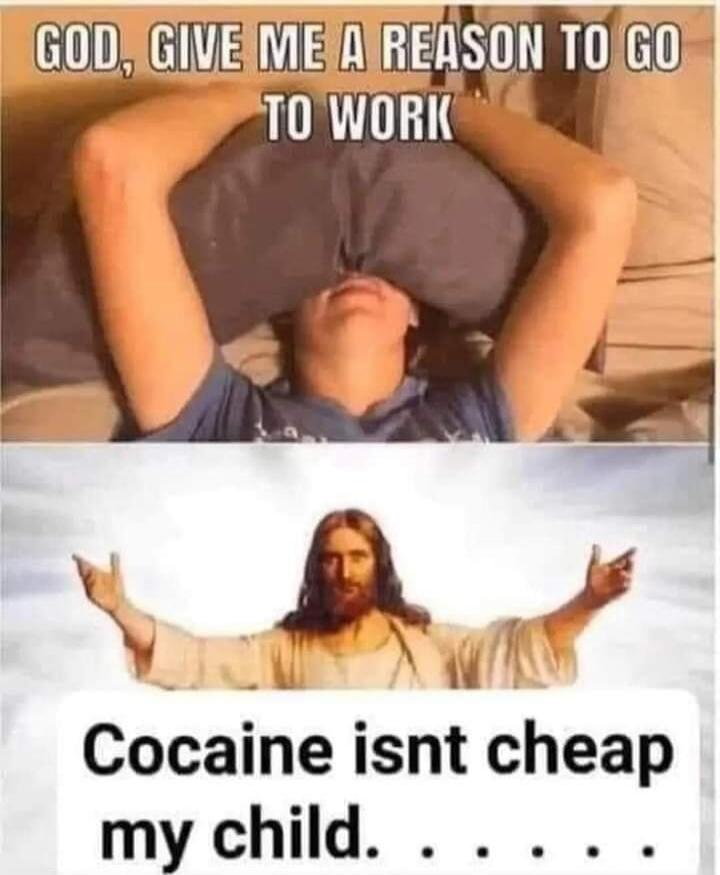 GOD, GIVE ME A REASON TO GO TO WORK Cocaine isnt cheap my child.