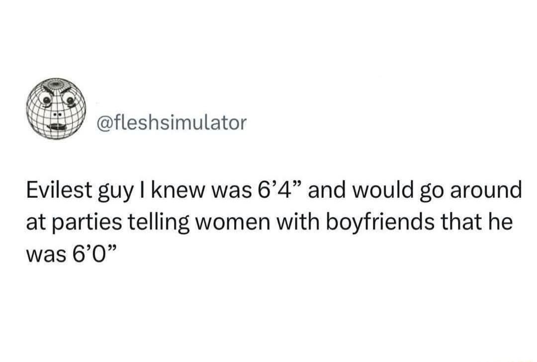 @fleshimulator
Evilest guy I knew was 6’4” and would go around at parties telling women with boyfriends that he was 6’0”