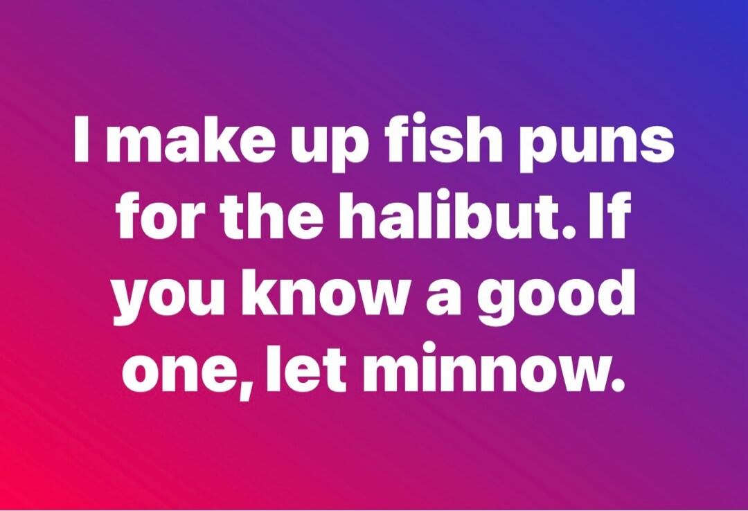 I make up fish puns for the halibut. If you know a good one, let minnow.