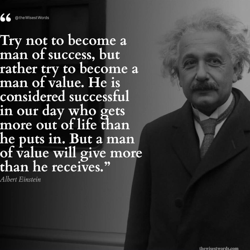 Try not to become a man of success, but rather try to become a man of value. He is considered successful in our day who gets more out of life than he puts in. But a man of value will give more than he receives. — Albert Einstein
