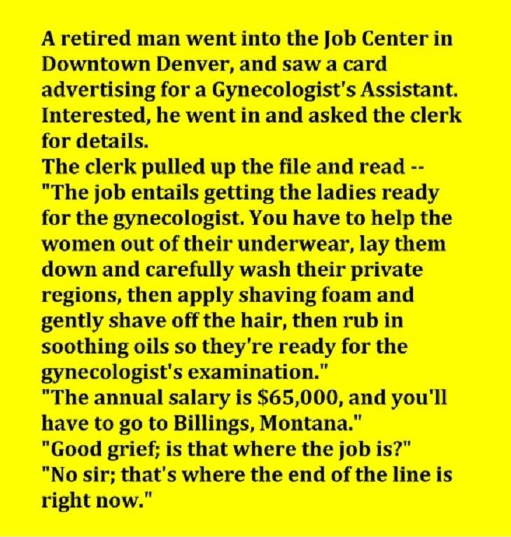A retired man went into the Job Center in Downtown Denver and saw a card advertising for a Gynecologists Assistant Interested he went in and asked the clerk for details The clerk pulled up the file and read The annual salary is 65000 and youll have to go to Billings Montana Good grief is that where the job is No sir thats where the end of the line is right now