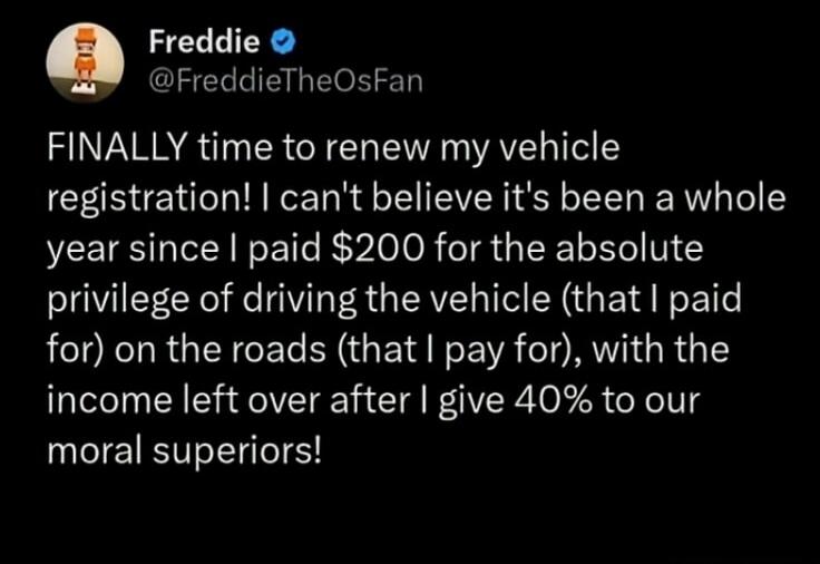 FINALLY time to renew my vehicle registration! I can't believe it's been a whole year since I paid $200 for the absolute privilege of driving the vehicle (that I paid for) on the roads (that I pay for), with the income left over after I give 40% to our moral superiors!