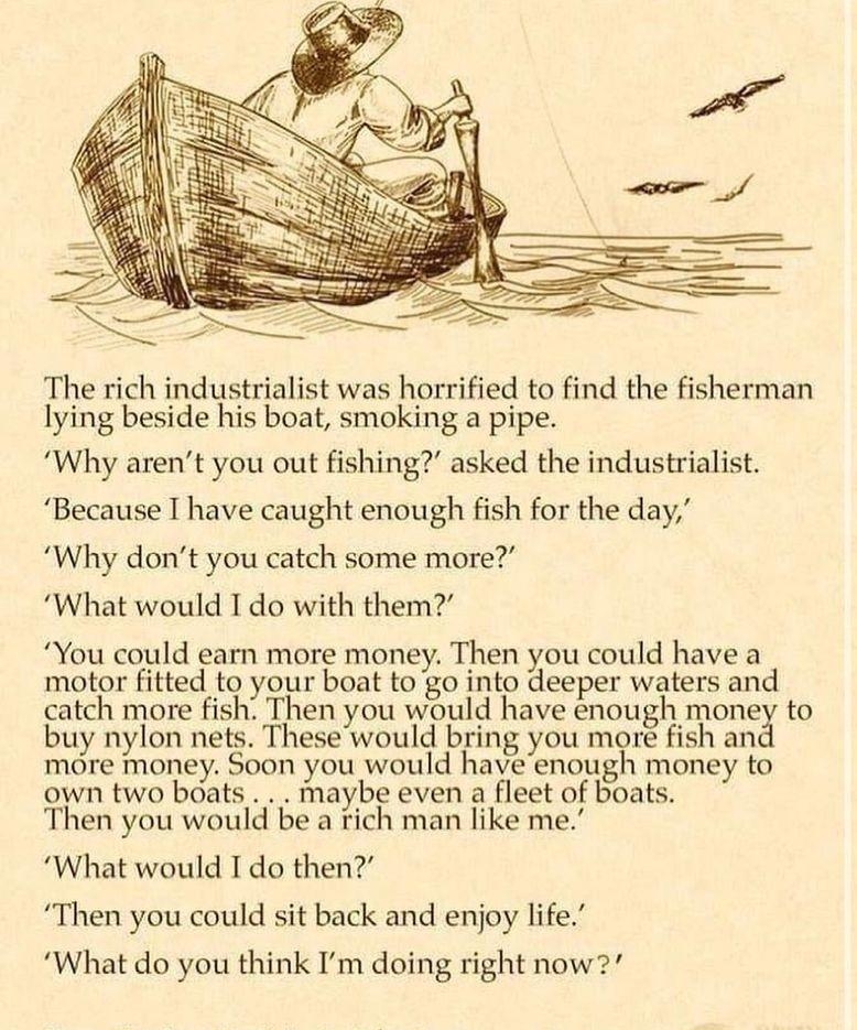 The rich industrialist was horrified to find the fisherman lying beside his boat smoking a pipe Why arent you out fishing asked the industrialist Because I have caught enough fish for the day Why dont you catch some more What would I do with them You could earn more money Then you could have a motor fitted to your boat to go into deeper waters and catch more fish Then you would have enough money t