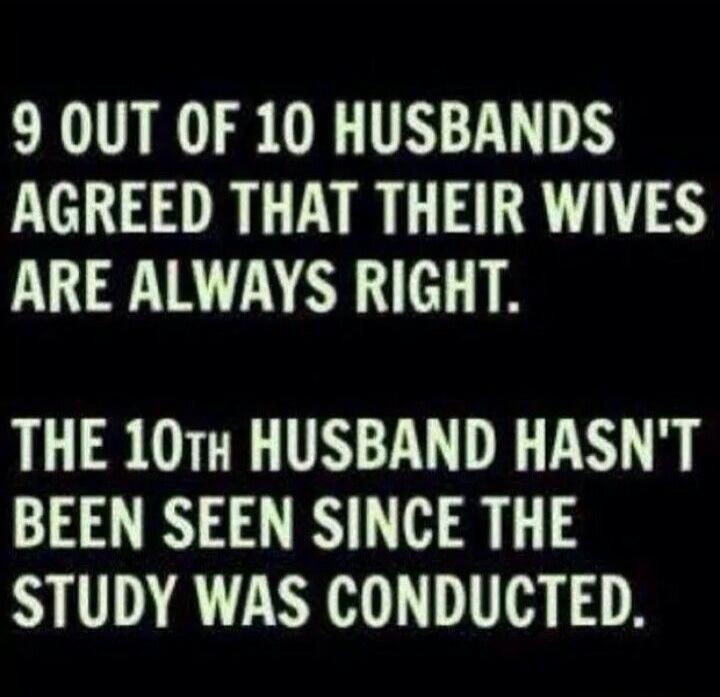 9 OUT OF 10 HUSBANDS AGREED THAT THEIR WIVES ARE ALWAYS RIGHT. THE 10TH HUSBAND HASN'T BEEN SEEN SINCE THE STUDY WAS CONDUCTED.
