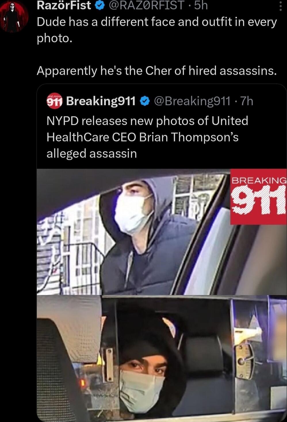 RazorFist RAZORFIST 5h Dude has a different face and outfit in every photo Apparently hes the Cher of hired assassins 1 Breaking911 Breakingd11 7h NYPD releases new photos of United HealthCare CEO Brian Thompsons alleged assassin BREAKING