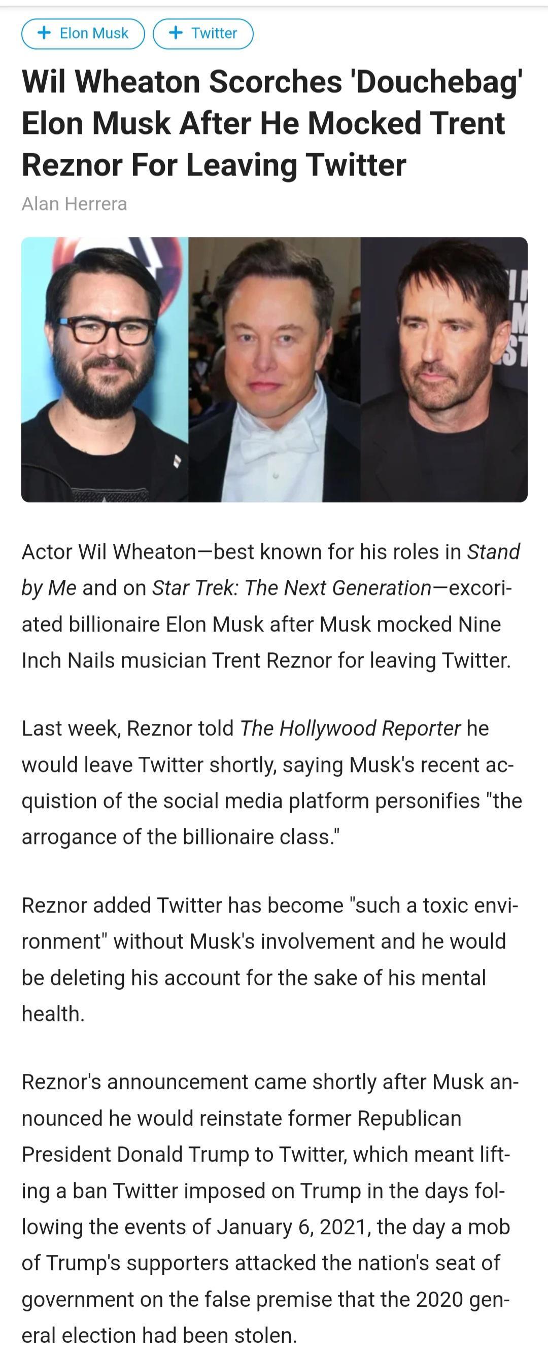 EtonMusk Twiteer Wil Wheaton Scorches Douchebag Elon Musk After He Mocked Trent Reznor For Leaving Twitter Actor Wil Wheatonbest known for his roles in Stand by Me and on Star Trek The Next Generationexcori ated billionaire Elon Musk after Musk mocked Nine Inch Nails musician Trent Reznor for leaving Twitter Last week Reznor told The Hollywood Reporter he would leave Twitter shortly saying Musks r