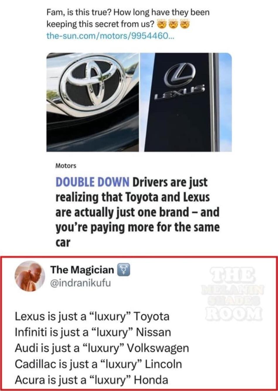 Fam is this true How long have they been keeping this secret from us the suncommotors9954460 Motors DOUBLE DOWN Drivers are just realizing that Toyota and Lexus are actually just one brand and youre paying more for the same car The Magician 3 indranikufu Lexus is just a luxury Toyota Infiniti is just a luxury Nissan Audiis just a luxury Volkswagen Cadillac is just a luxury Lincoln Acurais just a l
