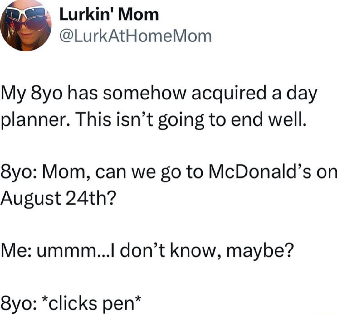 Lurkin Mom LurkAtHomeMom My 8yo has somehow acquired a day planner This isnt going to end well 8yo Mom can we go to McDonalds on August 24th Me ummmI dont know maybe 8yo clicks pen