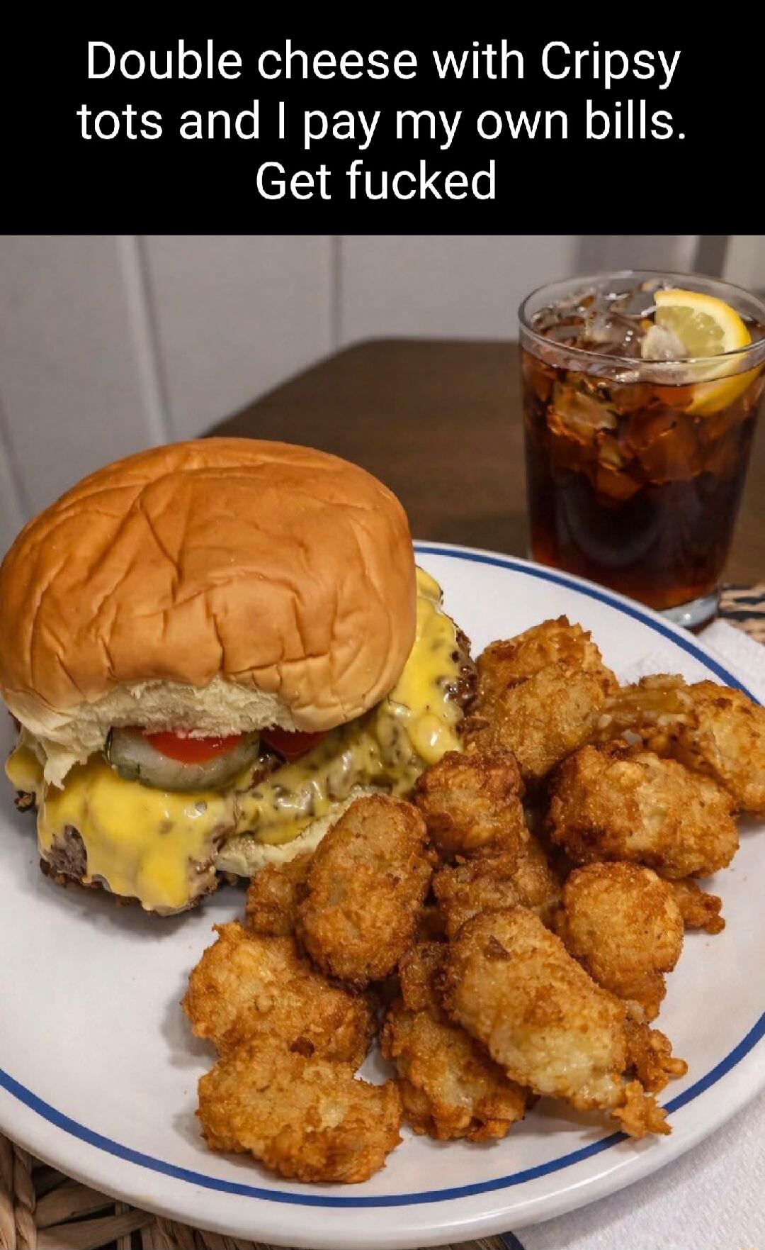 Double cheese with Crispy tots and I pay my own bills. Get fucked