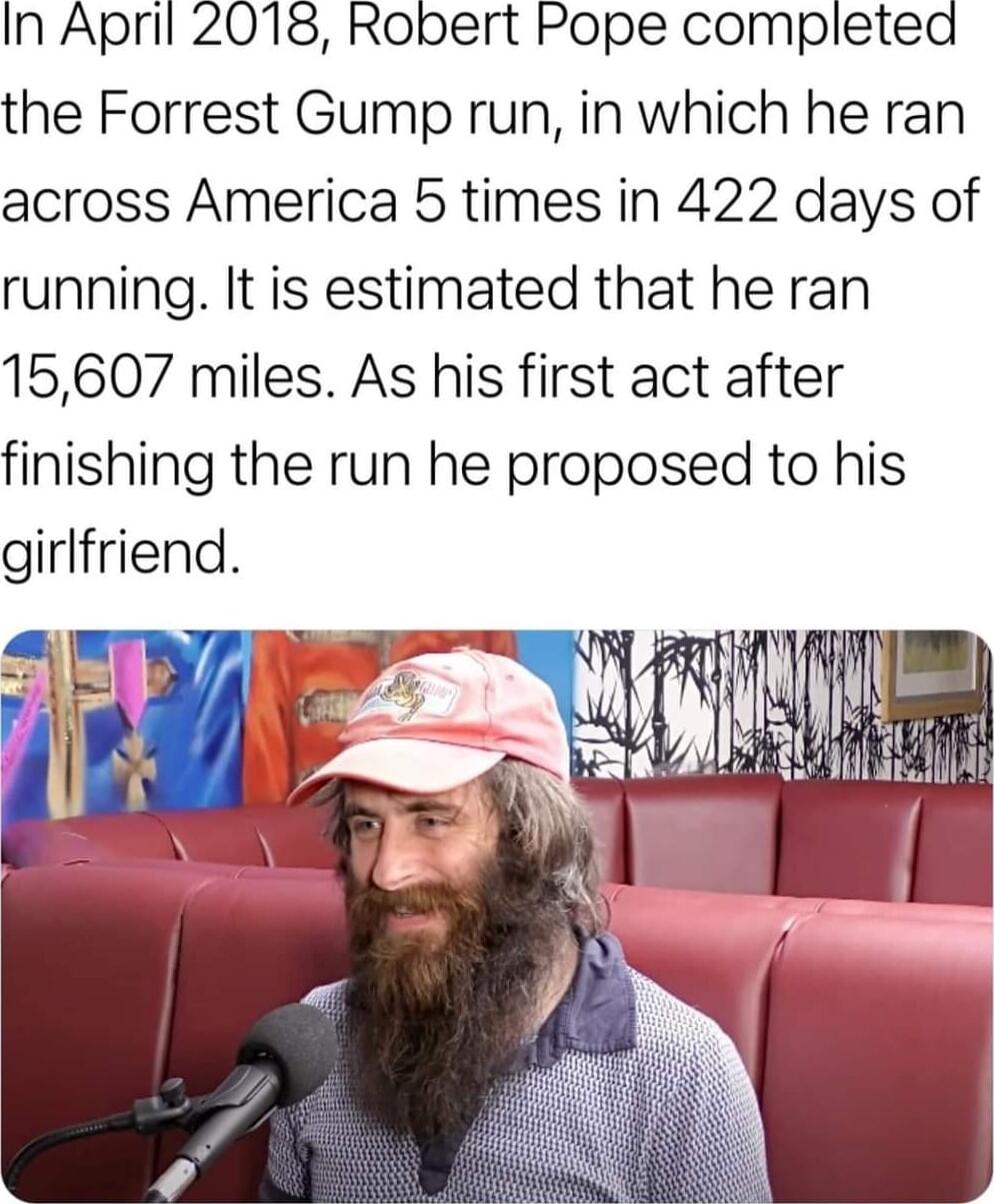 In April 2018 Robert Pope completed the Forrest Gump run in which he ran across America 5 times in 422 days of running It is estimated that he ran 15607 miles As his first act after finishing the run he proposed to his girlfriend