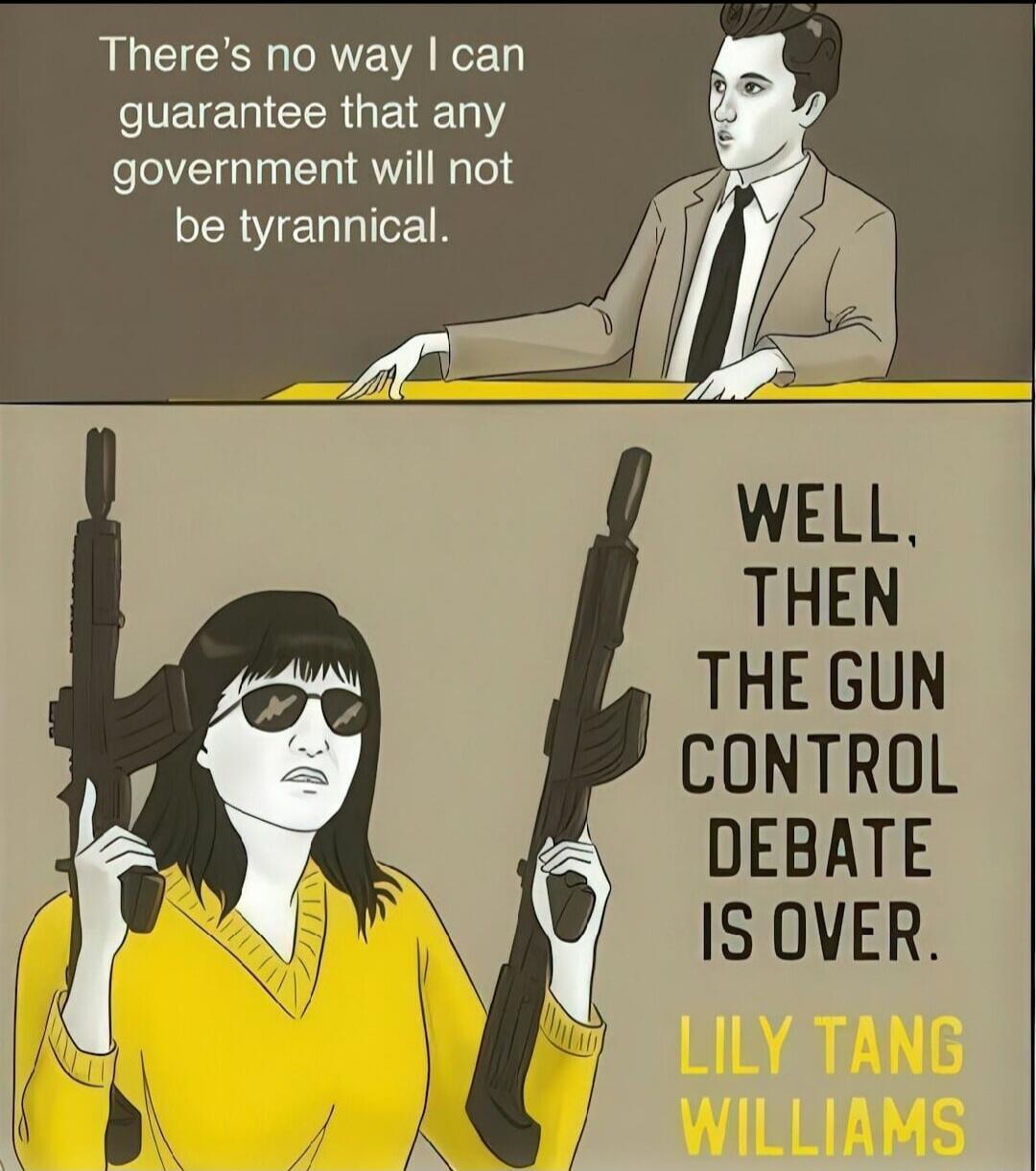 There's no way I can guarantee that any government will not be tyrannical.
WELL, THEN THE GUN CONTROL DEBATE IS OVER.
LILY TANG WILLIAMS