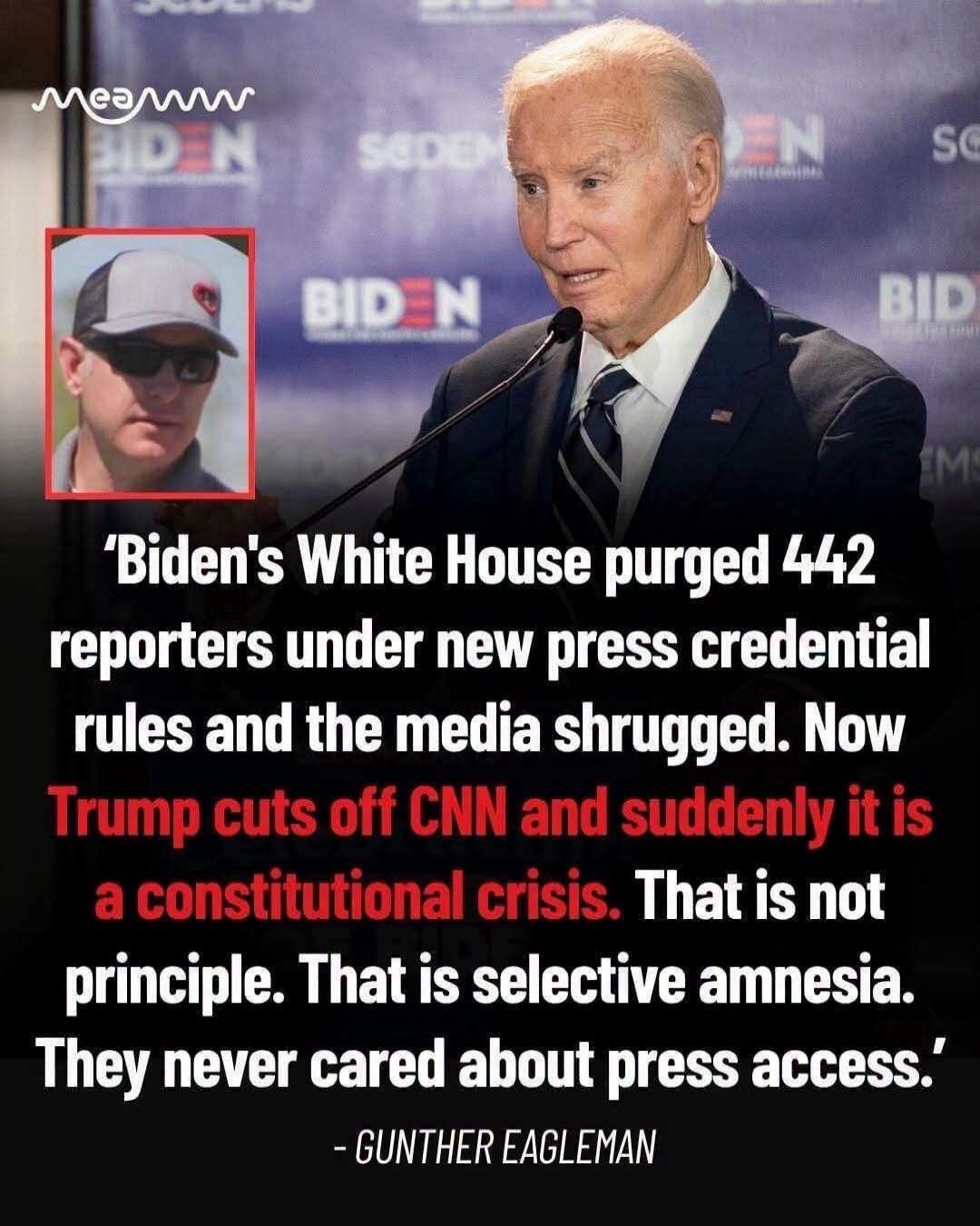 Biden's White House purged 442 reporters under new press credential rules and the media shrugged. Now Trump cuts off CNN and suddenly it is a constitutional crisis. That is not principle. That is selective amnesia. They never cared about press access. - GUNTHER EAGLEMAN