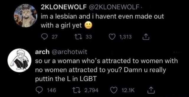 2KLONEWOLF 2KLONEWOLF im a lesbian and i havent even made out with a girl yet Oz VAR rch archotwit Q e ELL NS N EL R EL R no women attracted to you Damn u really puttin the Lin LGBT Qus M Quk