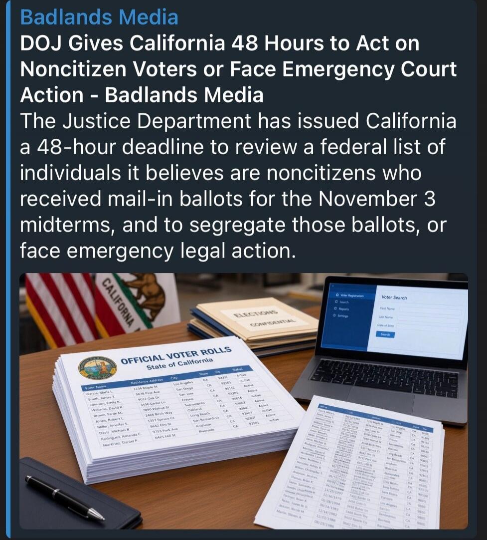 Badlands Media DOJ Gives California 48 Hours to Act on Noncitizen Voters or Face Emergency Court Action - Badlands Media The Justice Department has issued California a 48-hour deadline to review a federal list of individuals it believes are noncitizens who received mail-in ballots for the November 3 midterms, and to segregate those ballots, or face