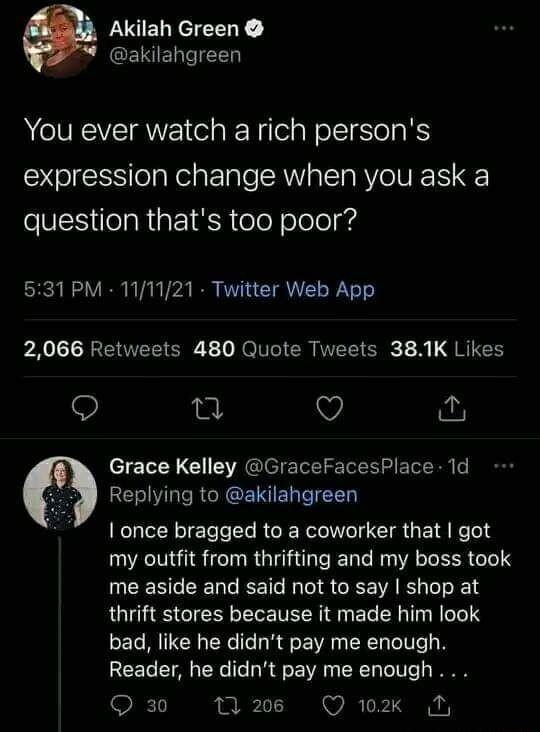 Akilah Green akilahgreen You ever watch arich persons expression change when you ask a eNESelaREI R el Yo oled 531 PM 111121 Twitter Web App 2066 Retweets 480 Quote Tweets 381K Likes e Q Grace Kelley GraceFacesPlace 1d Replying to akilahgreen I once bragged to a coworker that got my outfit from thrifting and my boss took UCERGEERG EET RO S CEE R thrift stores because it made him look bad like he d