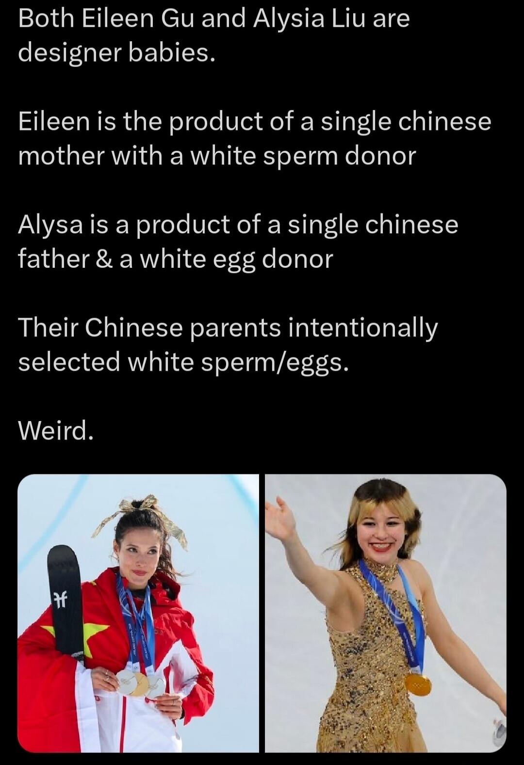 Both Eileen Gu and Alysia Liu are designer babies.\n\nEileen is the product of a single chinese mother with a white sperm donor\n\nAlysa is a product of a single chinese father & a white egg donor\n\nTheir Chinese parents intentionally selected white sperm/eggs.\nWeird.