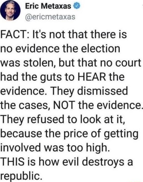 Eric Metaxas ericmetaxas FACT Its not that there is no evidence the election was stolen but that no court had the guts to HEAR the evidence They dismissed the cases NOT the evidence They refused to look at it because the price of getting involved was too high THIS is how evil destroys a republic