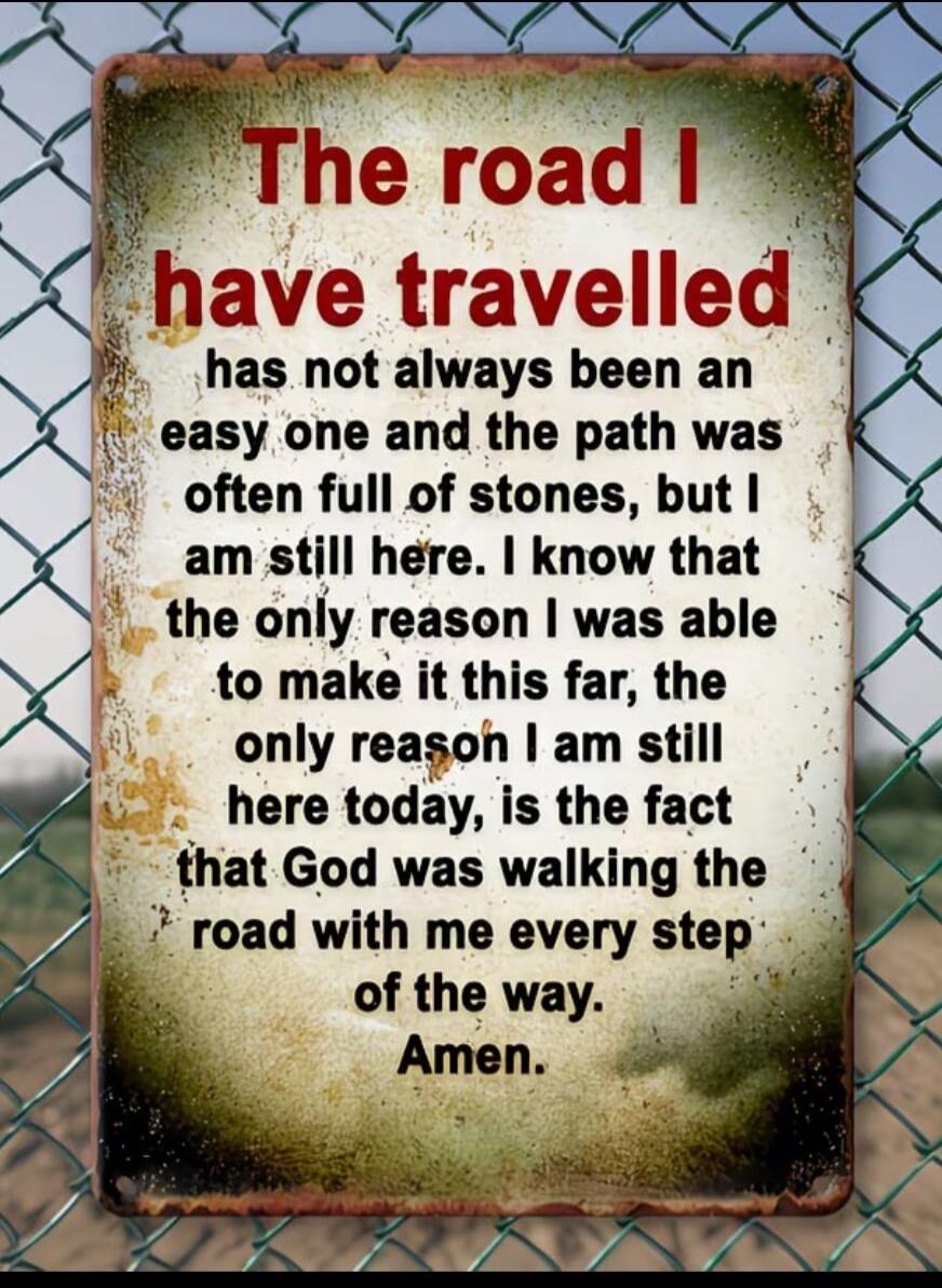 The road I have travelled has not always been an easy one and the path was often full of stones, but I am still here. I know that the only reason I was able to make it this far, the only reason I am still here today, is the fact that God was walking the road with me every step of the way. Amen.