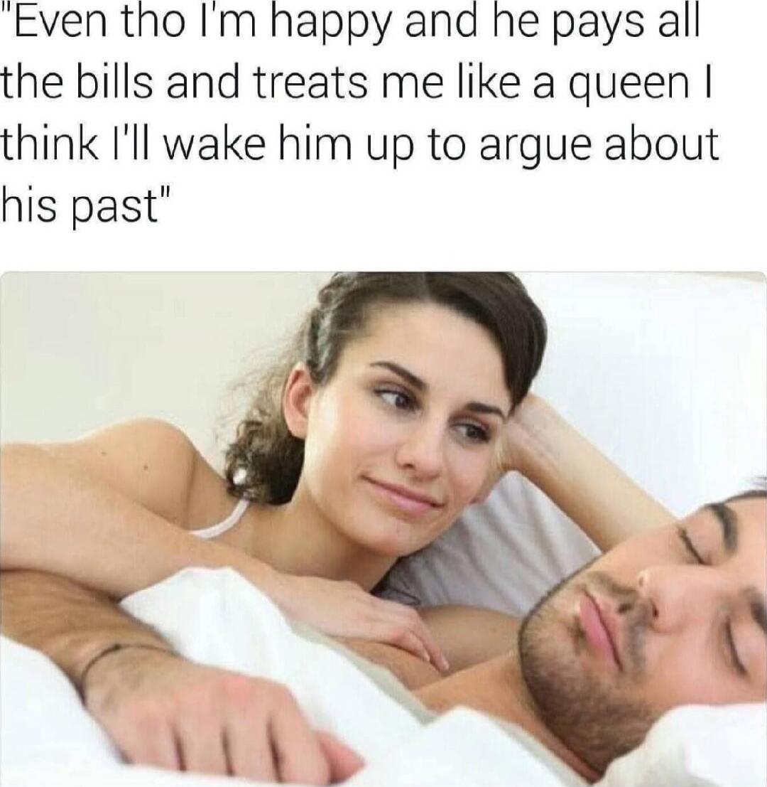 Even tho I'm happy and he pays all the bills and treats me like a queen I think I'll wake him up to argue about his past