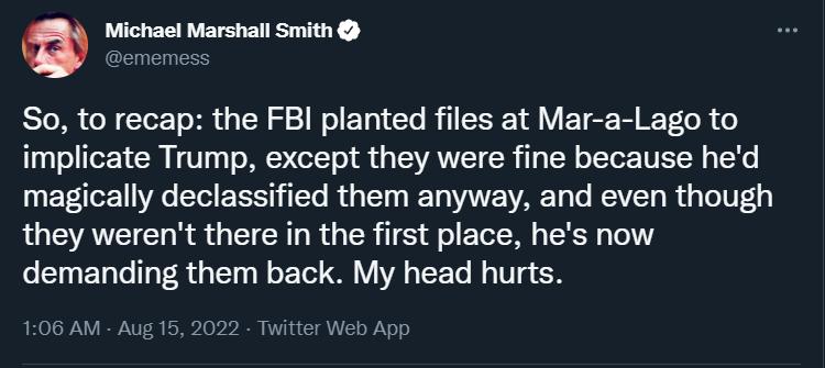 O Michael Marshall Smith So to recap the FBI planted files at Mar a Lago to implicate Trump except they were fine because hed magically declassified them anyway and even though they werent there in the first place hes now demanding them back My head hurts 06 AM Aug 15 2022 Twitter Web App