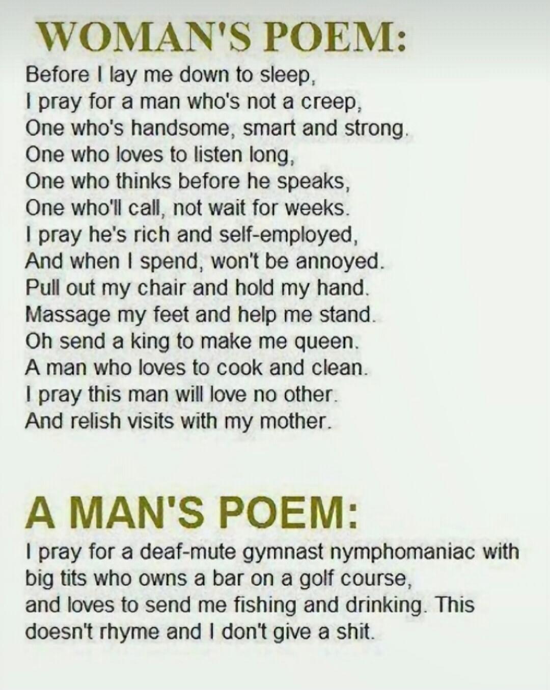 WOMAN'S POEM: Before I lay me down to sleep, I pray for a man who's not a creep, One who's handsome, smart and strong. One who loves to listen long, One who thinks before he speaks, One who'll call, not wait for weeks. I pray he's rich and self-employed, And when I spend, won't be annoyed. Pull out my chair and hold my hand. Massage my feet and hel