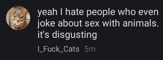 yeah hate people who even joke about sex with animals its disgusting I_Fuck_Cats 5m