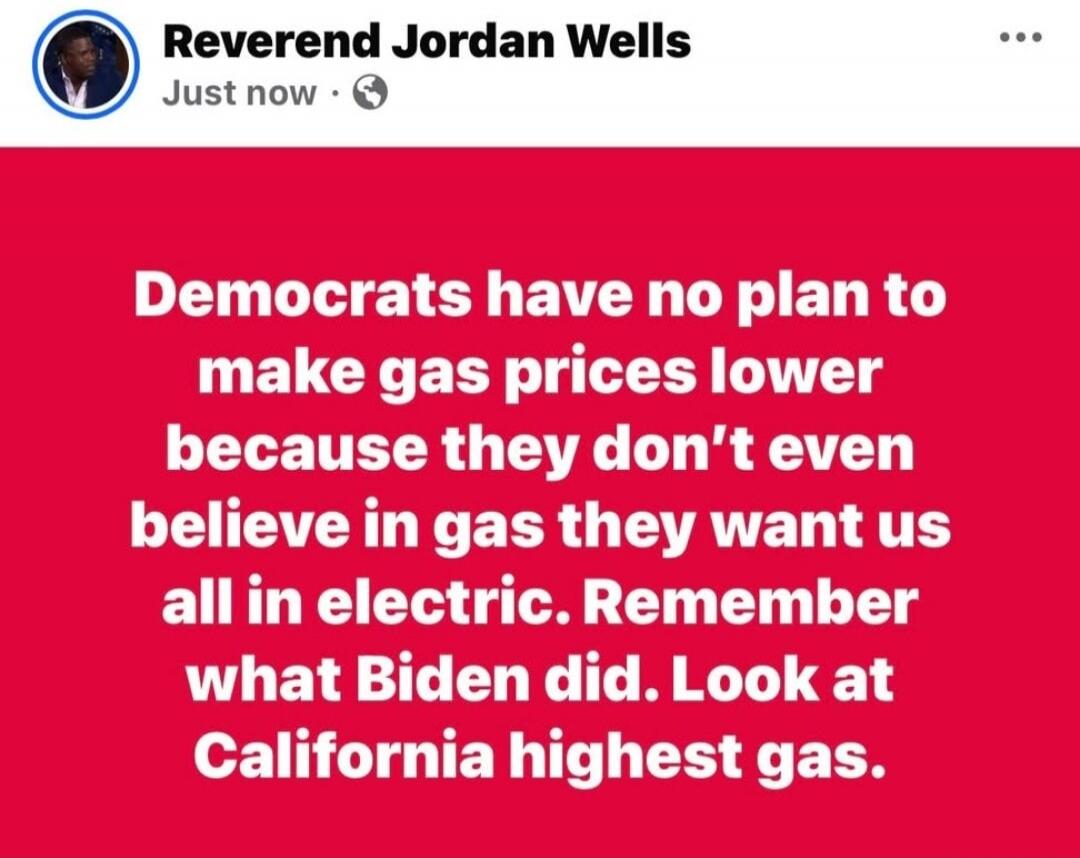 Reverend Jordan Wells posted: Democrats have no plan to make gas prices lower because they don't even believe in gas; they want us all in electric. Remember what Biden did. Look at California's highest gas.