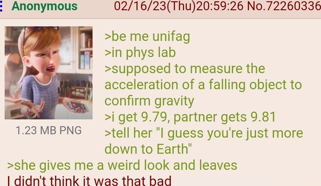 021623Thu205926 No72260336 be me unifag in phys lab supposed to measure the acceleration of a falling object to confirm gravity i get 979 partner gets 981 123MBPNG tell her l guess youre just more down to Earth she gives me a weird look and leaves 1 didnt think it was that bad