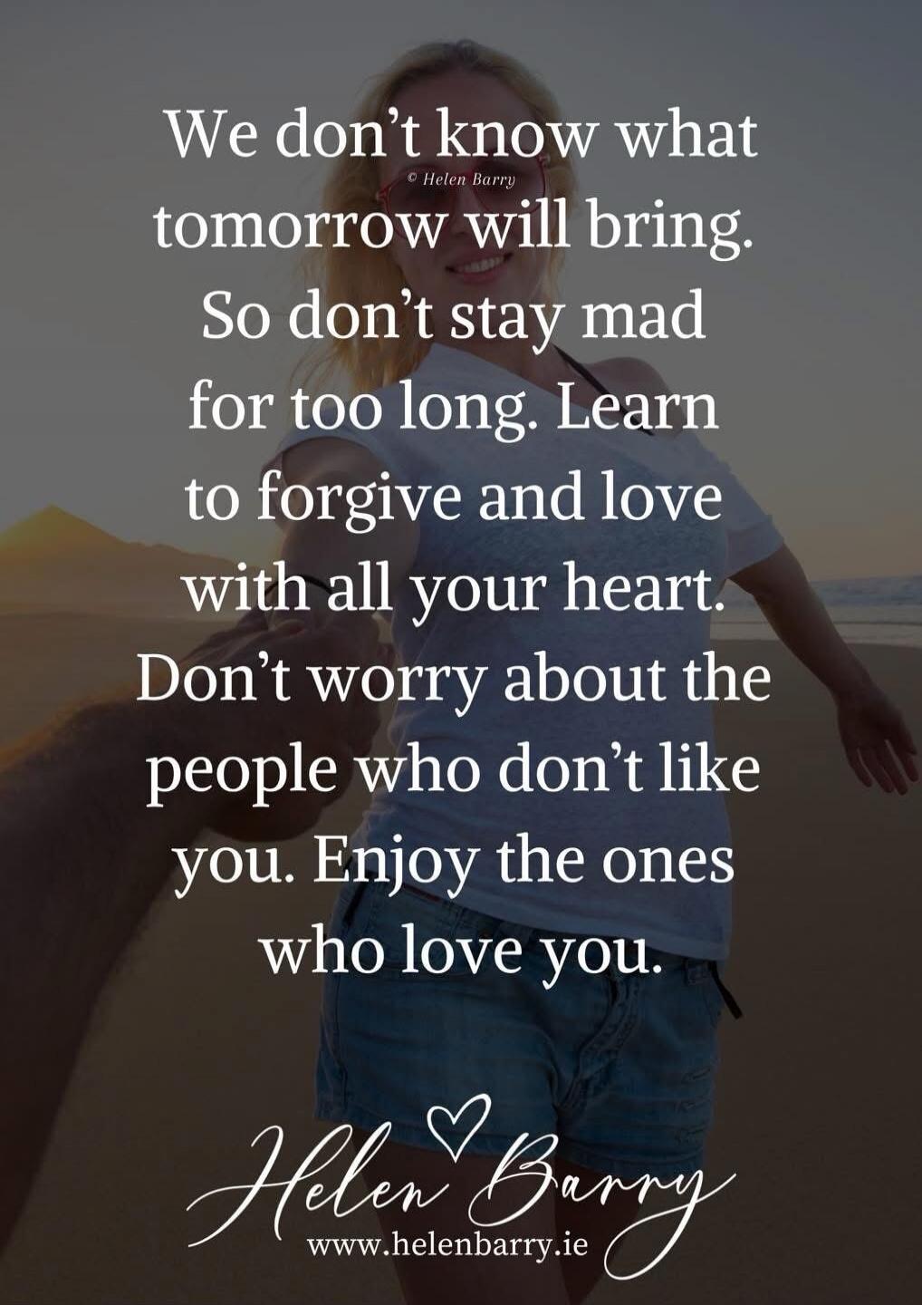 We don't know what tomorrow will bring. So don't stay mad for too long. Learn to forgive and love with all your heart. Don't worry about the people who don't like you. Enjoy the ones who love you.