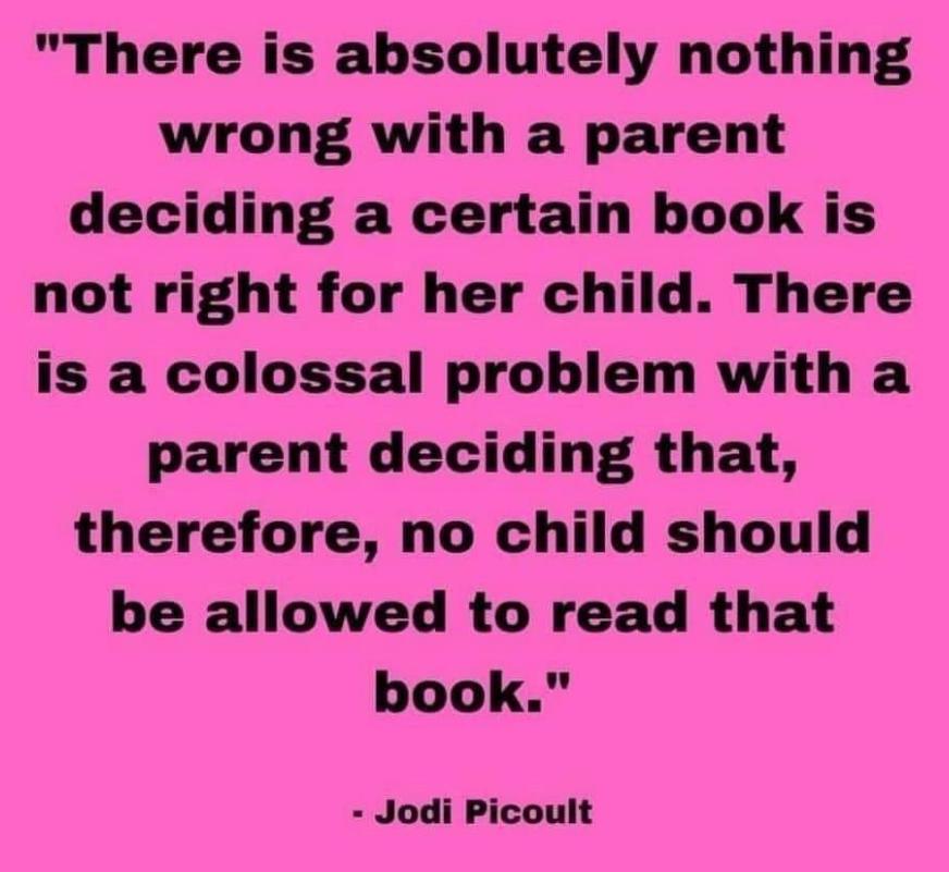 There is absolutely nothing wrong with a parent deciding a certain book is not right for her child There is a colossal problem with a parent deciding that therefore no child should be allowed to read that book Jodi Picoult