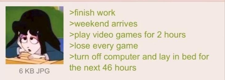 i Anonymous 100222Sun164513 No70430485 finish work weekend arrives play video games for 2 hours lose every game turn off computer and lay in bed for the next 46 hours