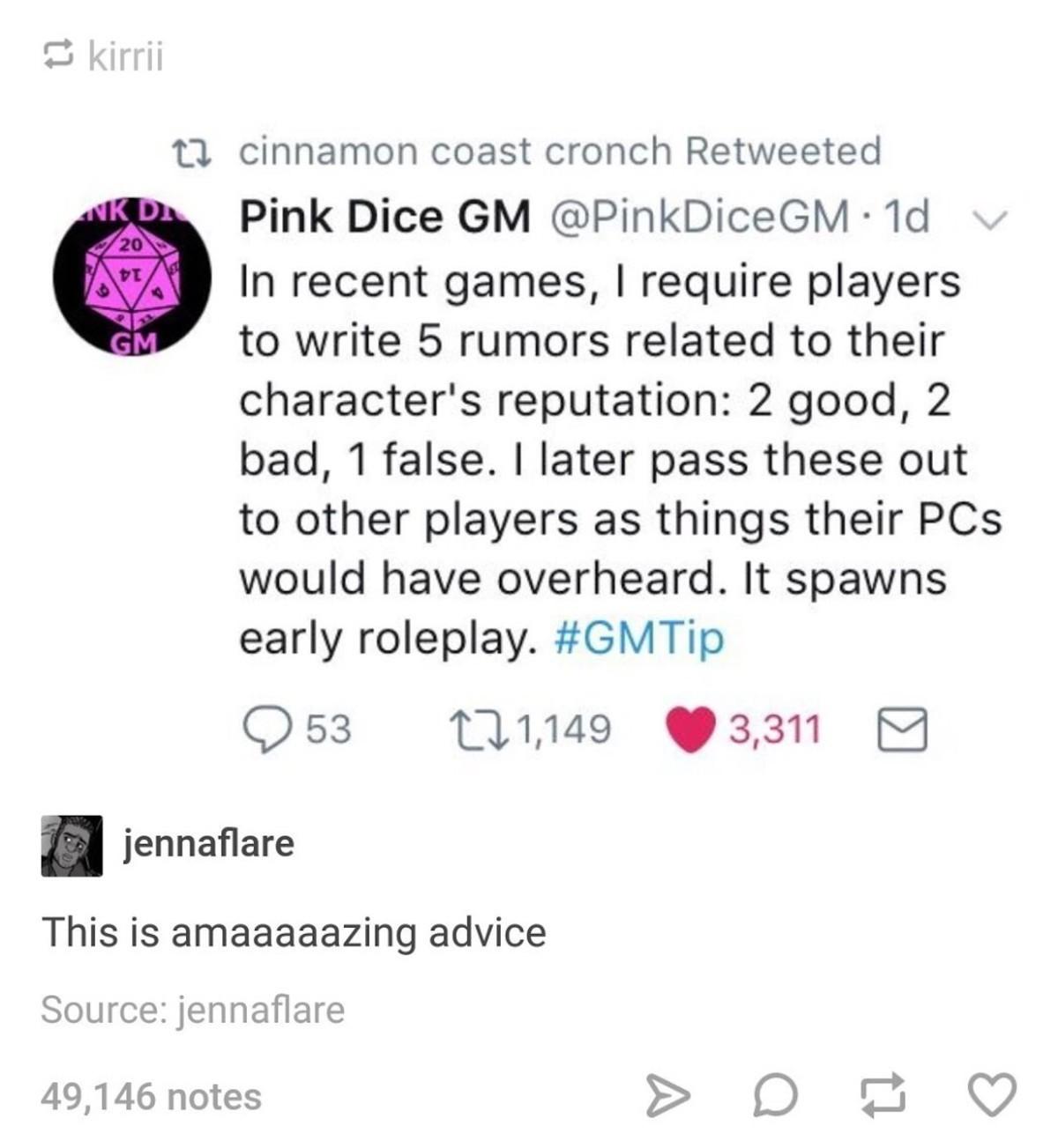 0 11 cinnamon coast cronch Retweeted Pink Dice GM PinkDiceGM 1d In recent games require players to write 5 rumors related to their characters reputation 2 good 2 bad 1 false later pass these out to other players as things their PCs would have overheard It spawns early roleplay GMTip Q53 1149 331 jennaflare This is amaaaaazing advice Source jennaflare 49146 notes D t G