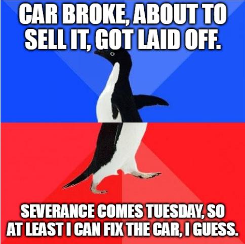CAR BROKE ABOUTTO SELLIT GOT LAID OFF A SEVERANCE COMES TUESDAY SO AT LEAST CAN FIX THE CAR GUESS