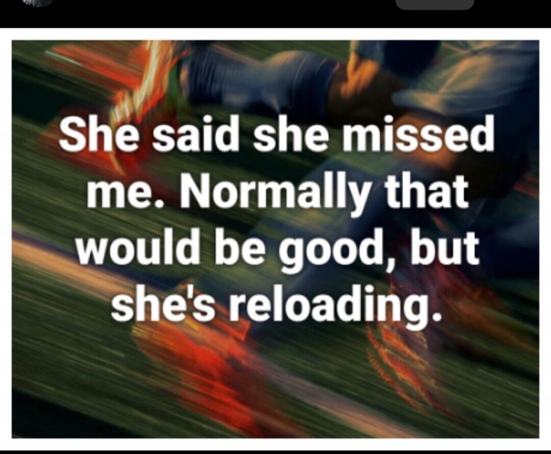 She said she missed me. Normally that would be good, but she's reloading.