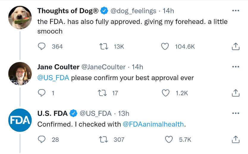 O 9 Thoughts of Dog dog_feelings 14h the FDA has also fully approved giving my forehead a little smooch Q 364 7 13K Q 1046K Jane Coulter JaneCoulter 14h US_FDA please confirm your best approval ever O 1 017 Q 12k US FDA US FDA 13h Confirmed checked with FDAanimalhealth Q 28 0 307 Q 5K