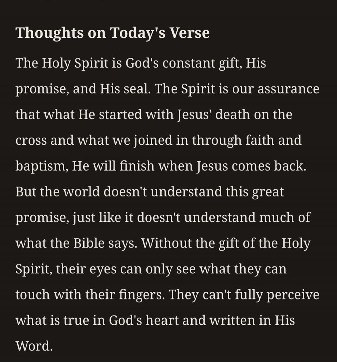 Thoughts on Today's Verse
The Holy Spirit is God's constant gift, His
promise, and His seal. The Spirit is our assurance
that what He started with Jesus' death on the
cross and what we joined in through faith and
baptism, He will finish when Jesus comes back.
But the world doesn't understand this great
promise, just like it doesn't understand much 