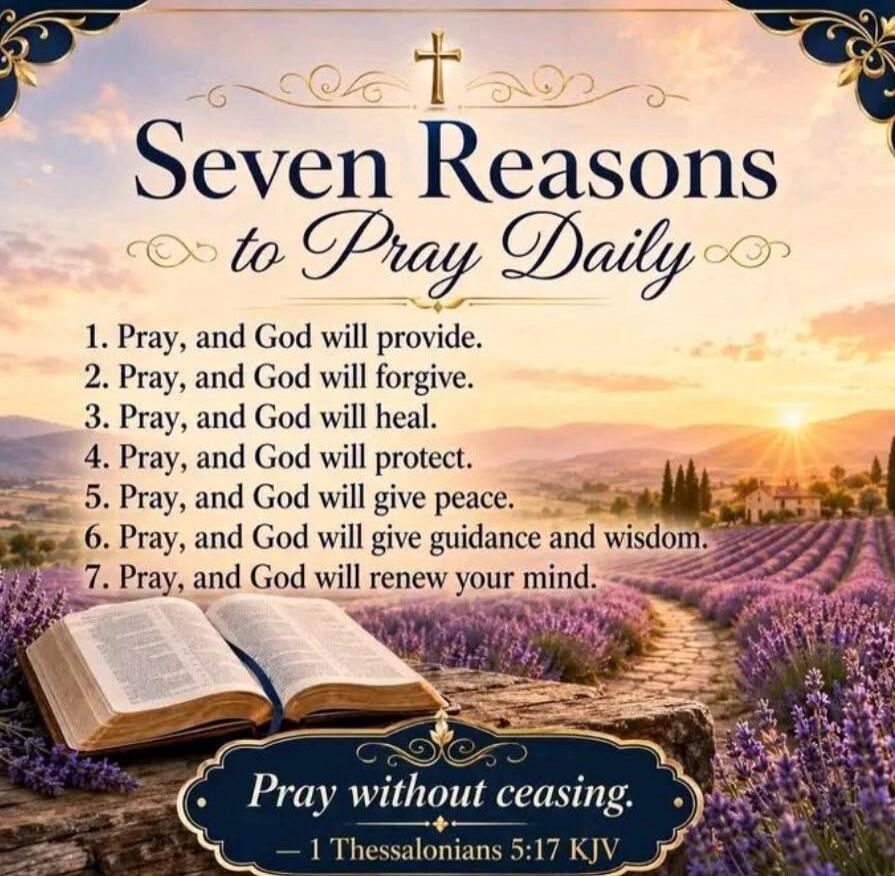 Seven Reasons to Pray Daily. 1. Pray, and God will provide. 2. Pray, and God will forgive. 3. Pray, and God will heal. 4. Pray, and God will protect. 5. Pray, and God will give peace. 6. Pray, and God will give guidance and wisdom. 7. Pray, and God will renew your mind. Pray without ceasing. — 1 Thessalonians 5:17 KJV