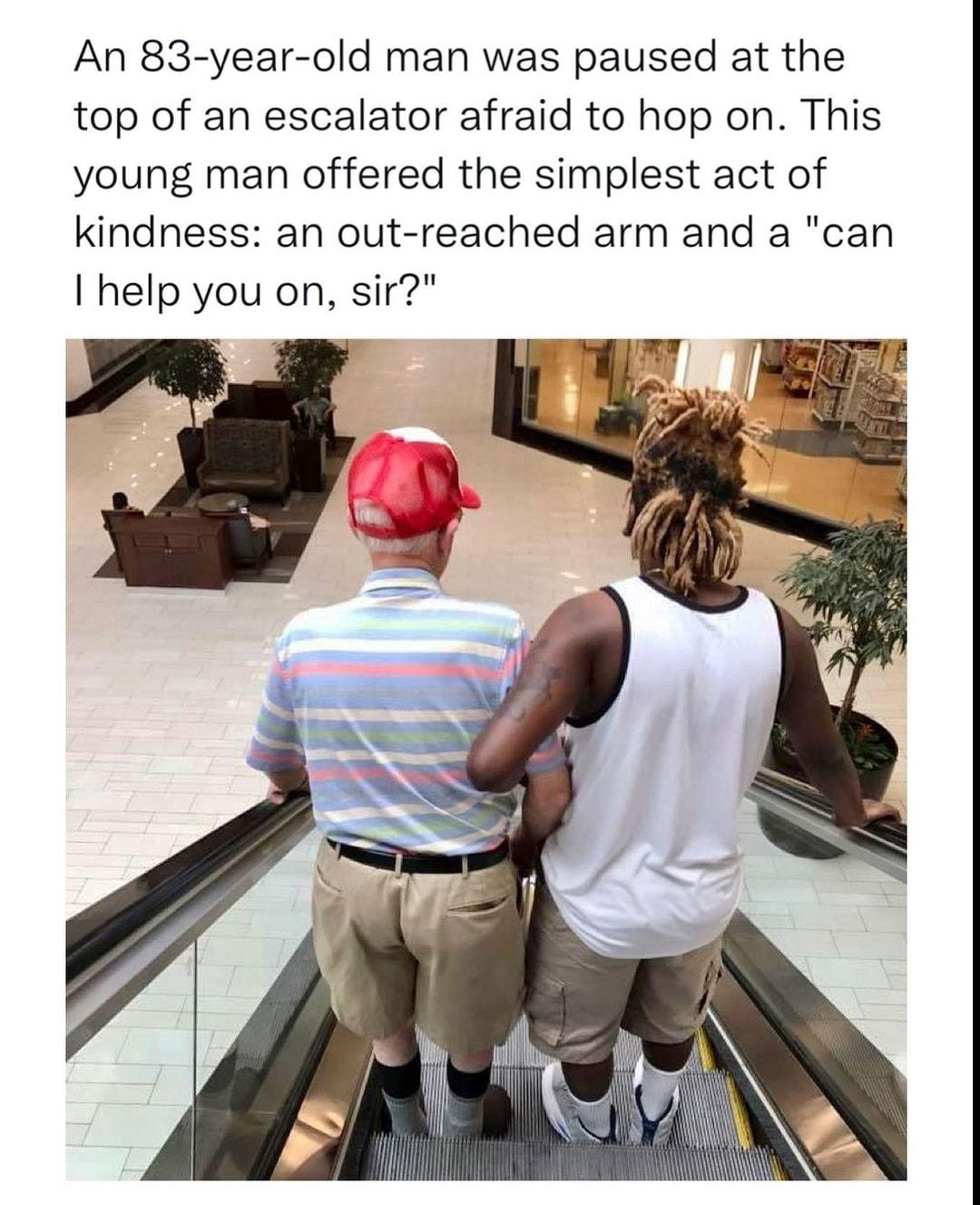 An 83 year old man was paused at the top of an escalator afraid to hop on This young man offered the simplest act of kindness an out reached arm and a can help you on sir