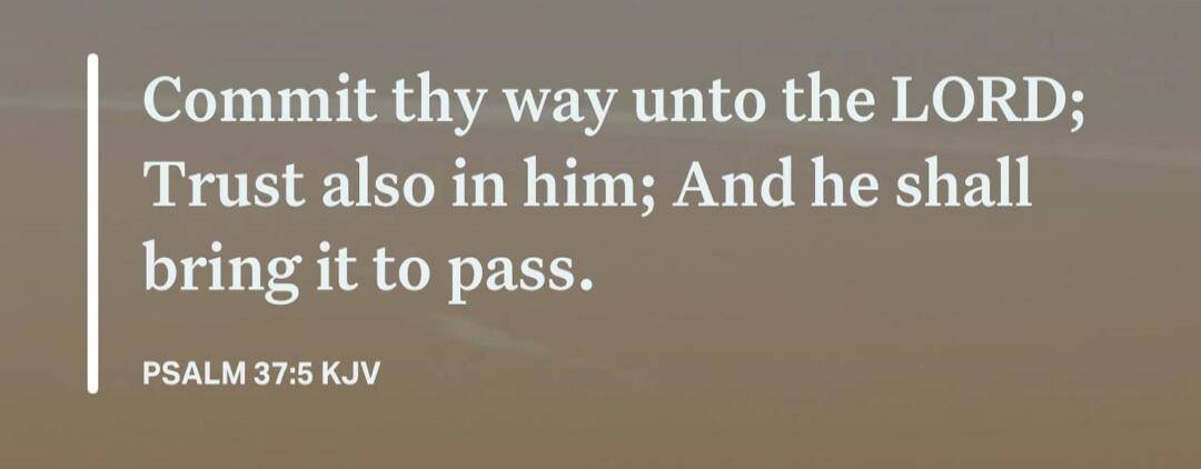 Commit thy way unto the LORD; Trust also in him; And he shall bring it to pass. PSALM 37:5 KJV