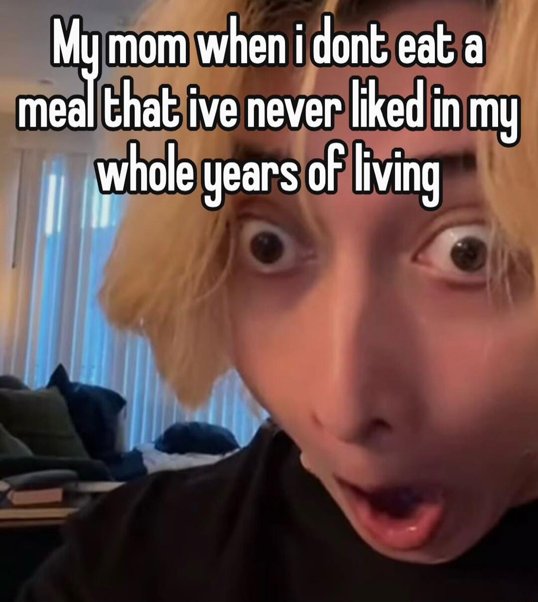 My mom when i dont eat a meal that ive never liked in my whole years of living