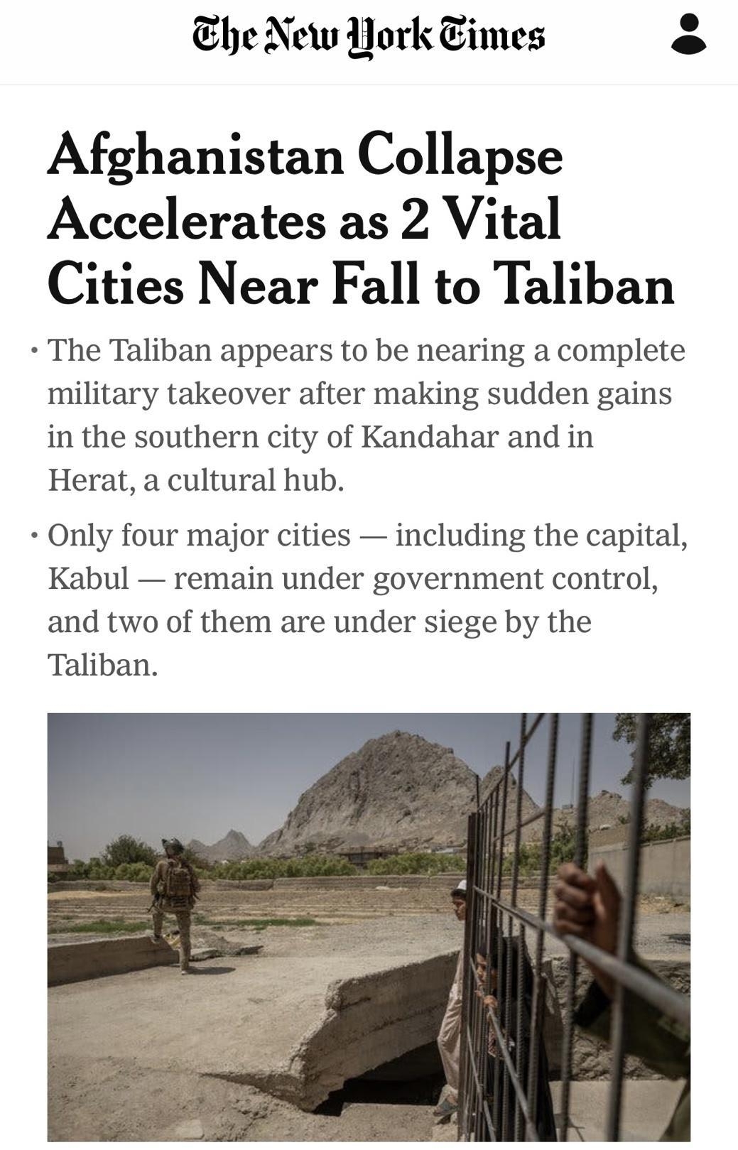 he New York imes e Afghanistan Collapse Accelerates as 2 Vital Cities Near Fall to Taliban The Taliban appears to be nearing a complete military takeover after making sudden gains in the southern city of Kandahar and in Herat a cultural hub Only four major cities including the capital Kabul remain under government control and two of them are under siege by the Taliban