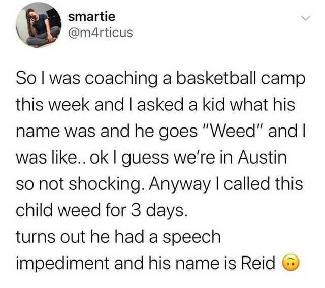 smartie mrticus So was coaching a basketball camp this week and asked a kid w hat his name was and he goes Weed and was like ok guess were in Austin so not shocking Anyway ca child weed for 3 days turns out he had a speech led this impediment and his name is Reid