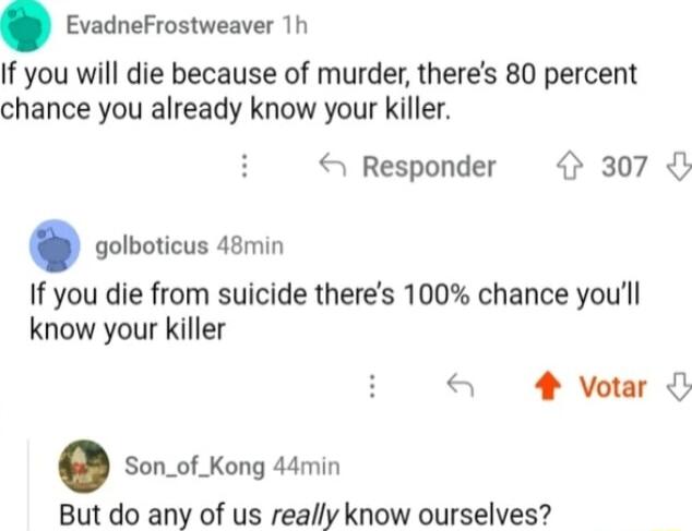 EvadneFrostweaver 1h If you will die because of murder theres 80 percent chance you already know your killer Responder 307 golboticus 48min If you die from suicide theres 100 chance youll know your killer S 4 votar Son_of_Kong 44min But do any of us really know ourselves